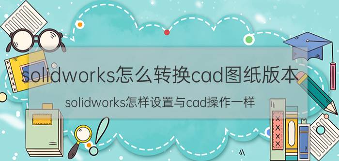 solidworks怎么转换cad图纸版本 solidworks怎样设置与cad操作一样？